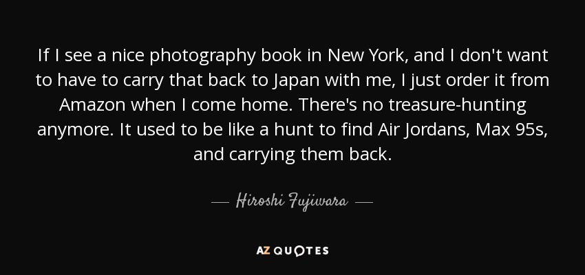 If I see a nice photography book in New York, and I don't want to have to carry that back to Japan with me, I just order it from Amazon when I come home. There's no treasure-hunting anymore. It used to be like a hunt to find Air Jordans, Max 95s, and carrying them back. - Hiroshi Fujiwara