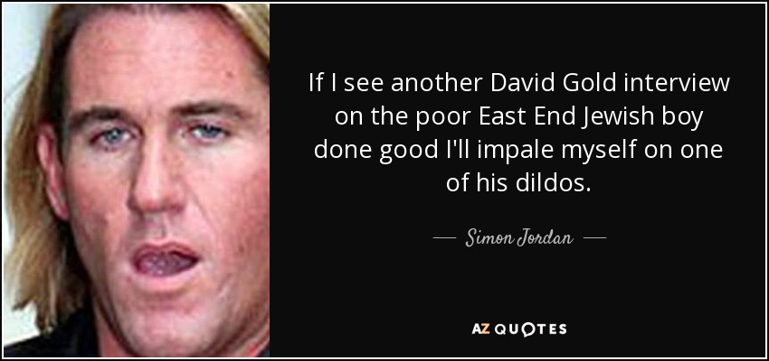 If I see another David Gold interview on the poor East End Jewish boy done good I'll impale myself on one of his dildos. - Simon Jordan