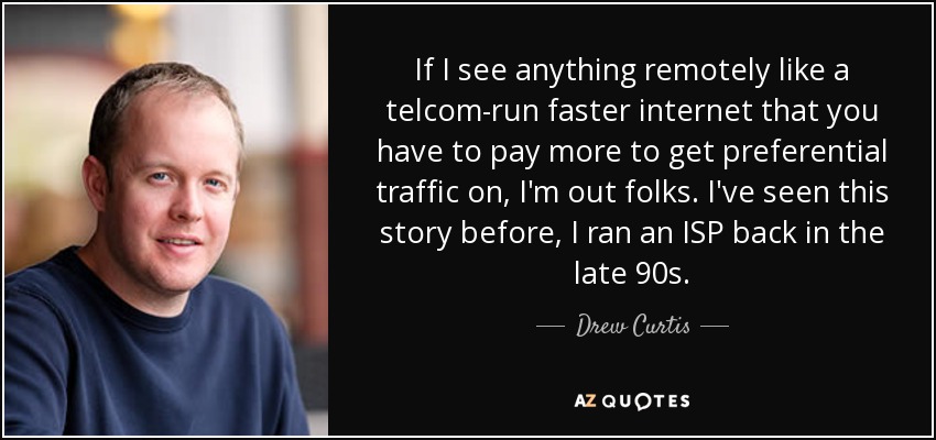 If I see anything remotely like a telcom-run faster internet that you have to pay more to get preferential traffic on, I'm out folks. I've seen this story before, I ran an ISP back in the late 90s. - Drew Curtis