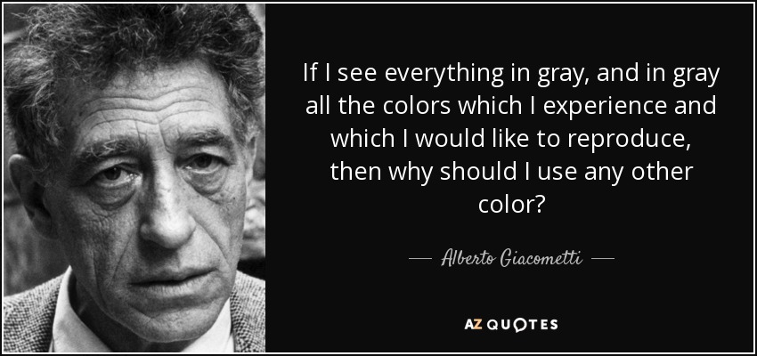 If I see everything in gray, and in gray all the colors which I experience and which I would like to reproduce, then why should I use any other color? - Alberto Giacometti