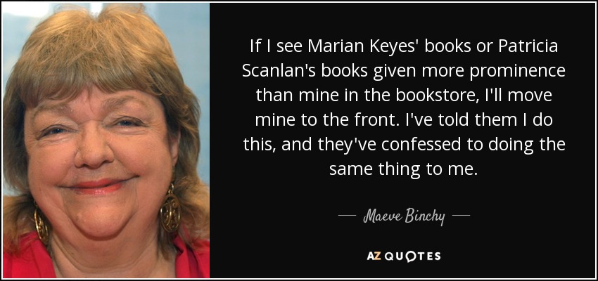 If I see Marian Keyes' books or Patricia Scanlan's books given more prominence than mine in the bookstore, I'll move mine to the front. I've told them I do this, and they've confessed to doing the same thing to me. - Maeve Binchy