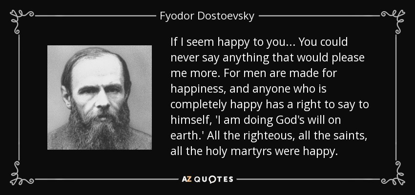 If I seem happy to you . . . You could never say anything that would please me more. For men are made for happiness, and anyone who is completely happy has a right to say to himself, 'I am doing God's will on earth.' All the righteous, all the saints, all the holy martyrs were happy. - Fyodor Dostoevsky