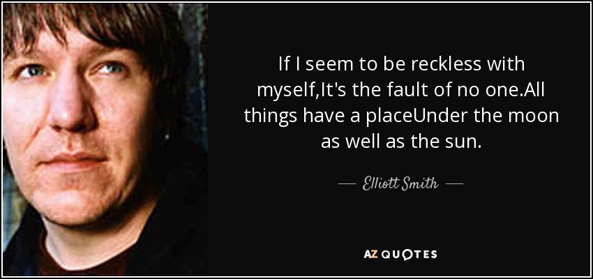 If I seem to be reckless with myself,It's the fault of no one.All things have a placeUnder the moon as well as the sun. - Elliott Smith