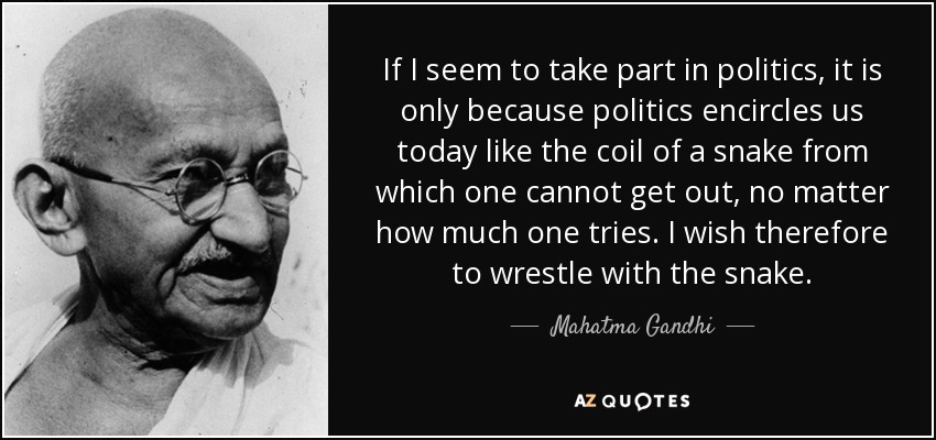 If I seem to take part in politics, it is only because politics encircles us today like the coil of a snake from which one cannot get out, no matter how much one tries. I wish therefore to wrestle with the snake. - Mahatma Gandhi