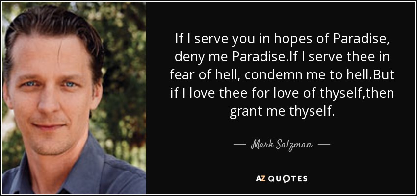 If I serve you in hopes of Paradise, deny me Paradise.If I serve thee in fear of hell, condemn me to hell.But if I love thee for love of thyself,then grant me thyself. - Mark Salzman