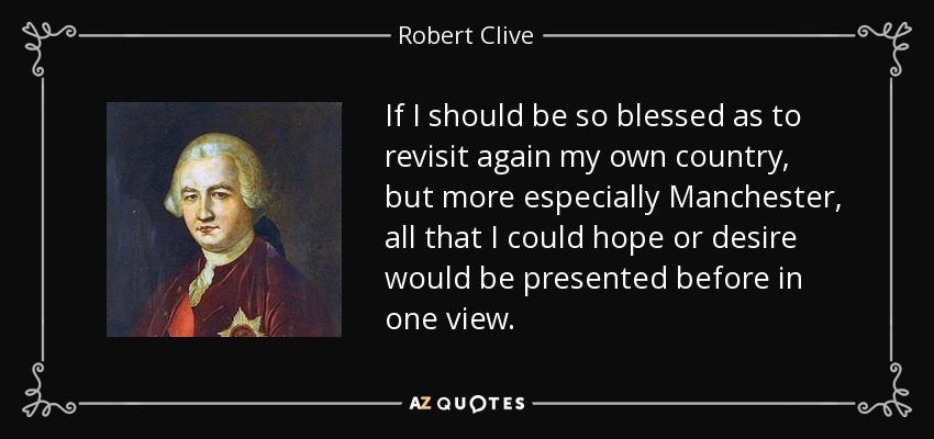 If I should be so blessed as to revisit again my own country, but more especially Manchester, all that I could hope or desire would be presented before in one view. - Robert Clive