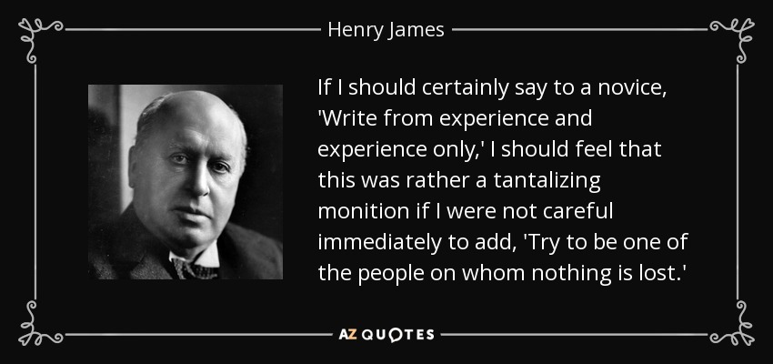 If I should certainly say to a novice, 'Write from experience and experience only,' I should feel that this was rather a tantalizing monition if I were not careful immediately to add, 'Try to be one of the people on whom nothing is lost.' - Henry James