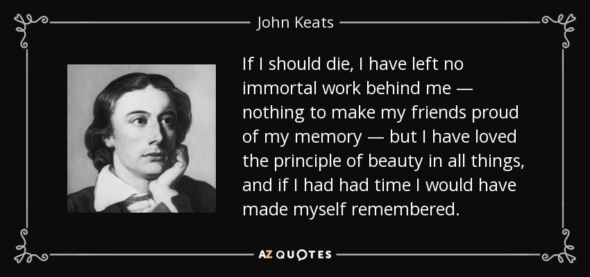 If I should die, I have left no immortal work behind me — nothing to make my friends proud of my memory — but I have loved the principle of beauty in all things, and if I had had time I would have made myself remembered. - John Keats