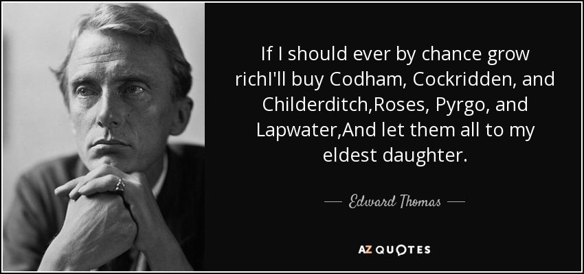 If I should ever by chance grow richI'll buy Codham, Cockridden, and Childerditch,Roses, Pyrgo, and Lapwater,And let them all to my eldest daughter. - Edward Thomas