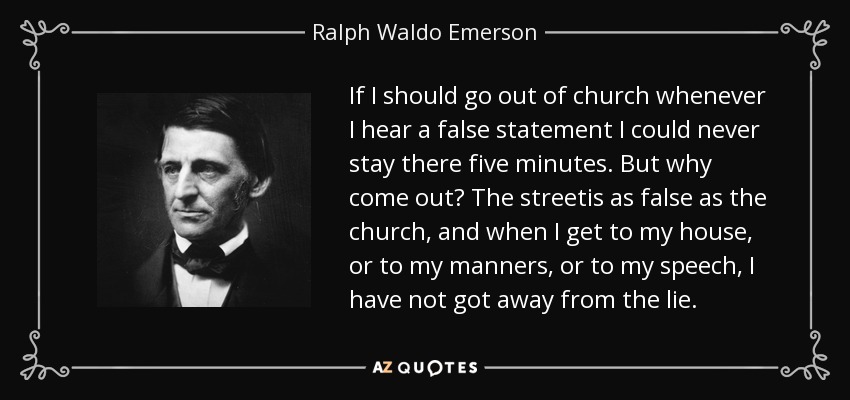If I should go out of church whenever I hear a false statement I could never stay there five minutes. But why come out? The streetis as false as the church, and when I get to my house, or to my manners, or to my speech, I have not got away from the lie. - Ralph Waldo Emerson