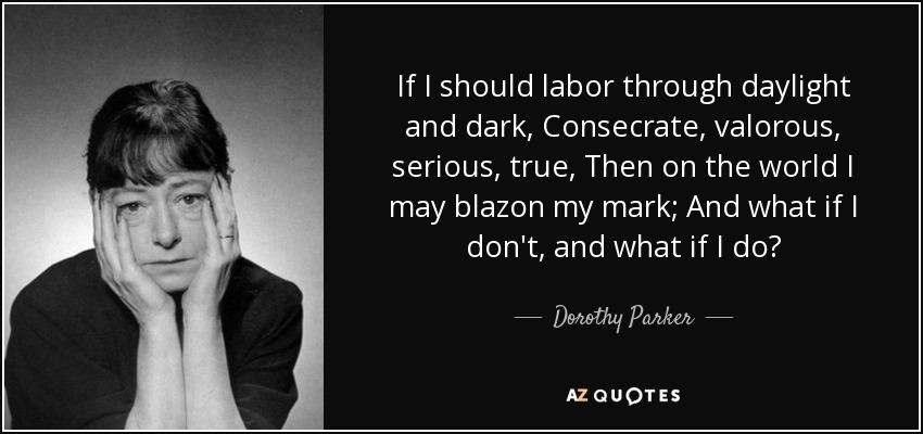 If I should labor through daylight and dark, Consecrate, valorous, serious, true, Then on the world I may blazon my mark; And what if I don't, and what if I do? - Dorothy Parker