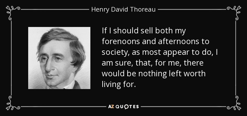 If I should sell both my forenoons and afternoons to society, as most appear to do, I am sure, that, for me, there would be nothing left worth living for. - Henry David Thoreau
