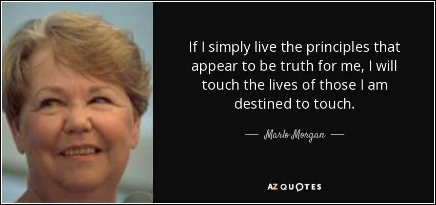 If I simply live the principles that appear to be truth for me, I will touch the lives of those I am destined to touch. - Marlo Morgan