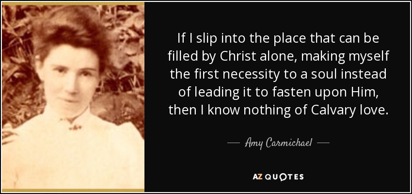 If I slip into the place that can be filled by Christ alone, making myself the first necessity to a soul instead of leading it to fasten upon Him, then I know nothing of Calvary love. - Amy Carmichael