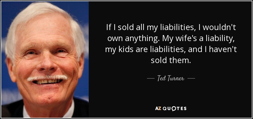 If I sold all my liabilities, I wouldn't own anything. My wife's a liability, my kids are liabilities, and I haven't sold them. - Ted Turner