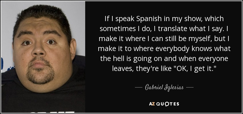 If I speak Spanish in my show, which sometimes I do, I translate what I say. I make it where I can still be myself, but I make it to where everybody knows what the hell is going on and when everyone leaves, they're like 