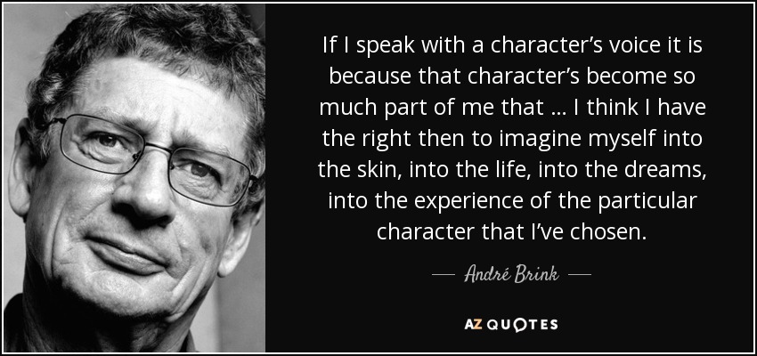 If I speak with a character’s voice it is because that character’s become so much part of me that … I think I have the right then to imagine myself into the skin, into the life, into the dreams, into the experience of the particular character that I’ve chosen. - André Brink