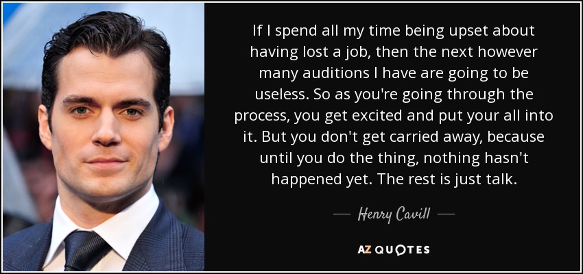 If I spend all my time being upset about having lost a job, then the next however many auditions I have are going to be useless. So as you're going through the process, you get excited and put your all into it. But you don't get carried away, because until you do the thing, nothing hasn't happened yet. The rest is just talk. - Henry Cavill