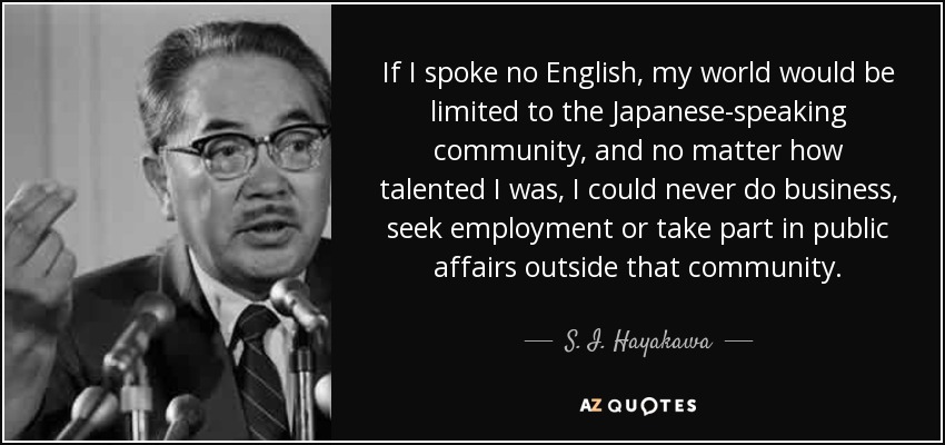 If I spoke no English, my world would be limited to the Japanese-speaking community, and no matter how talented I was, I could never do business, seek employment or take part in public affairs outside that community. - S. I. Hayakawa