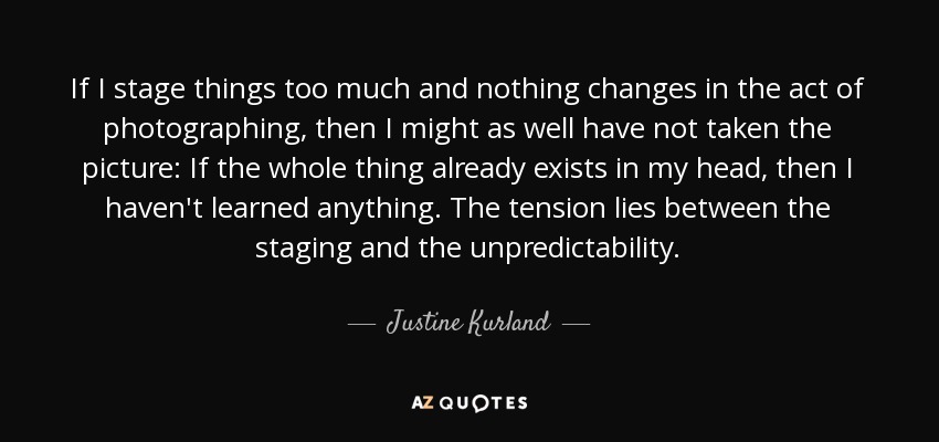 If I stage things too much and nothing changes in the act of photographing, then I might as well have not taken the picture: If the whole thing already exists in my head, then I haven't learned anything. The tension lies between the staging and the unpredictability. - Justine Kurland