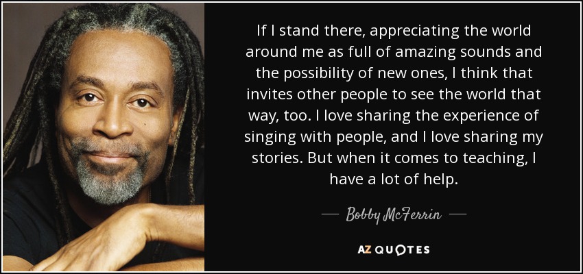 If I stand there, appreciating the world around me as full of amazing sounds and the possibility of new ones, I think that invites other people to see the world that way, too. I love sharing the experience of singing with people, and I love sharing my stories. But when it comes to teaching, I have a lot of help. - Bobby McFerrin