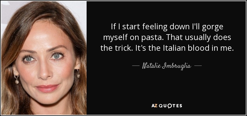If I start feeling down I'll gorge myself on pasta. That usually does the trick. It's the Italian blood in me. - Natalie Imbruglia