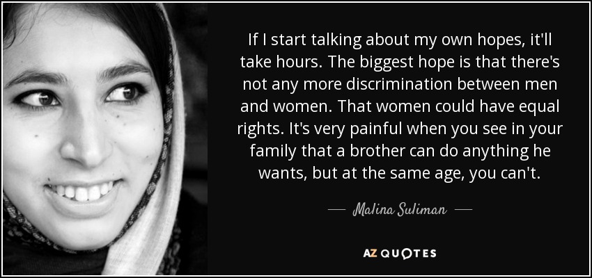 If I start talking about my own hopes, it'll take hours. The biggest hope is that there's not any more discrimination between men and women. That women could have equal rights. It's very painful when you see in your family that a brother can do anything he wants, but at the same age, you can't. - Malina Suliman