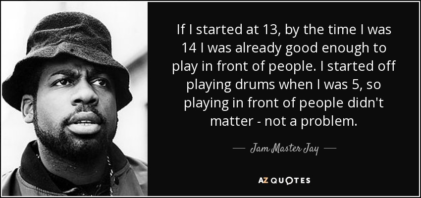If I started at 13, by the time I was 14 I was already good enough to play in front of people. I started off playing drums when I was 5, so playing in front of people didn't matter - not a problem. - Jam Master Jay