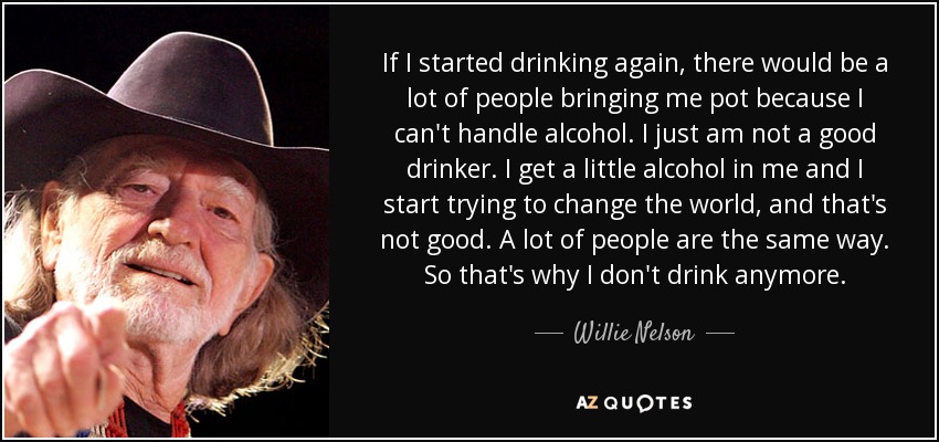 If I started drinking again, there would be a lot of people bringing me pot because I can't handle alcohol. I just am not a good drinker. I get a little alcohol in me and I start trying to change the world, and that's not good. A lot of people are the same way. So that's why I don't drink anymore. - Willie Nelson