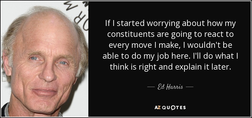 If I started worrying about how my constituents are going to react to every move I make, I wouldn't be able to do my job here. I'll do what I think is right and explain it later. - Ed Harris