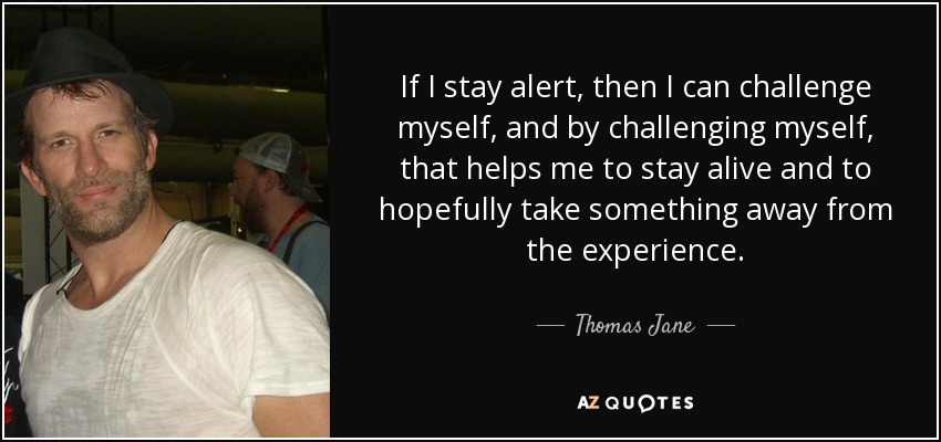 If I stay alert, then I can challenge myself, and by challenging myself, that helps me to stay alive and to hopefully take something away from the experience. - Thomas Jane