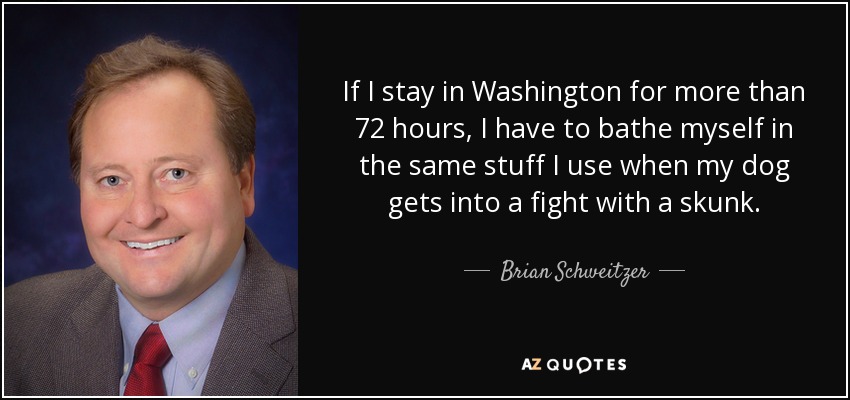 If I stay in Washington for more than 72 hours, I have to bathe myself in the same stuff I use when my dog gets into a fight with a skunk. - Brian Schweitzer