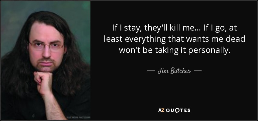 If I stay, they'll kill me... If I go, at least everything that wants me dead won't be taking it personally. - Jim Butcher