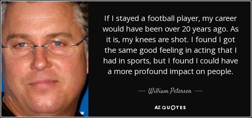 If I stayed a football player, my career would have been over 20 years ago. As it is, my knees are shot. I found I got the same good feeling in acting that I had in sports, but I found I could have a more profound impact on people. - William Petersen