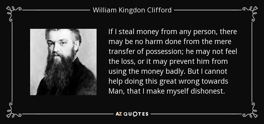 If I steal money from any person, there may be no harm done from the mere transfer of possession; he may not feel the loss, or it may prevent him from using the money badly. But I cannot help doing this great wrong towards Man, that I make myself dishonest. - William Kingdon Clifford