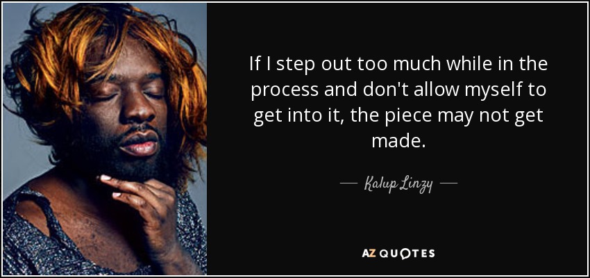 If I step out too much while in the process and don't allow myself to get into it, the piece may not get made. - Kalup Linzy