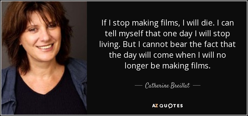 If I stop making films, I will die. I can tell myself that one day I will stop living. But I cannot bear the fact that the day will come when I will no longer be making films. - Catherine Breillat