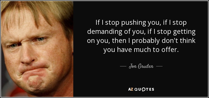 If I stop pushing you, if I stop demanding of you, if I stop getting on you, then I probably don't think you have much to offer. - Jon Gruden