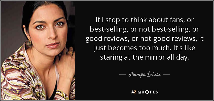 If I stop to think about fans, or best-selling, or not best-selling, or good reviews, or not-good reviews, it just becomes too much. It's like staring at the mirror all day. - Jhumpa Lahiri