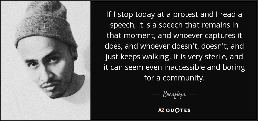 If I stop today at a protest and I read a speech, it is a speech that remains in that moment, and whoever captures it does, and whoever doesn't, doesn't, and just keeps walking. It is very sterile, and it can seem even inaccessible and boring for a community. - Bocafloja