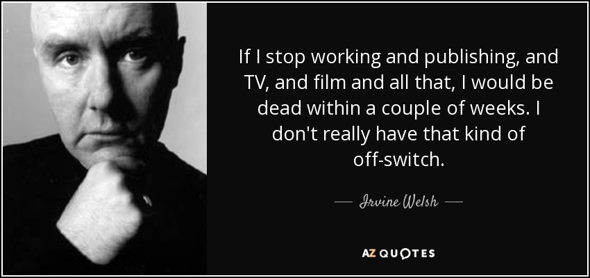 If I stop working and publishing, and TV, and film and all that, I would be dead within a couple of weeks. I don't really have that kind of off-switch. - Irvine Welsh
