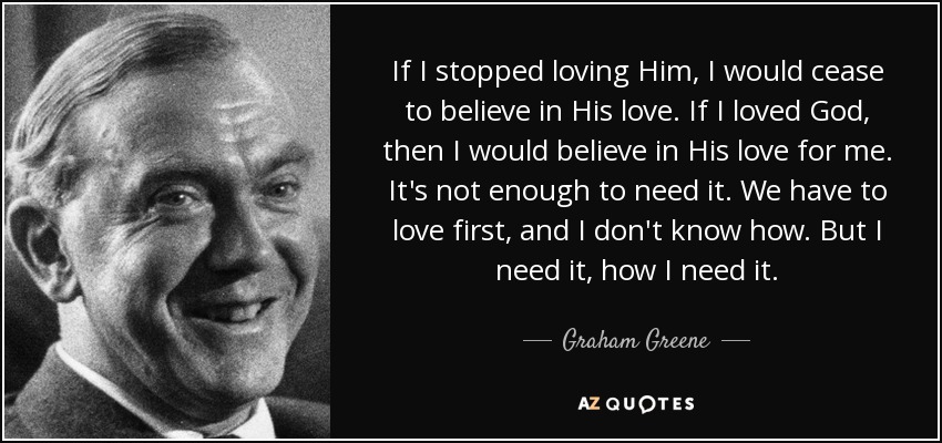 If I stopped loving Him, I would cease to believe in His love. If I loved God, then I would believe in His love for me. It's not enough to need it. We have to love first, and I don't know how. But I need it, how I need it. - Graham Greene