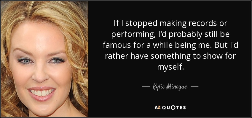 If I stopped making records or performing, I'd probably still be famous for a while being me. But I'd rather have something to show for myself. - Kylie Minogue