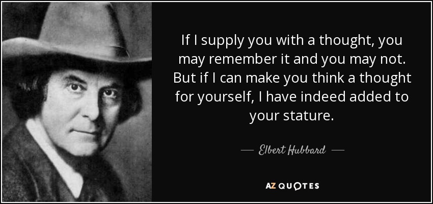 If I supply you with a thought, you may remember it and you may not. But if I can make you think a thought for yourself, I have indeed added to your stature. - Elbert Hubbard