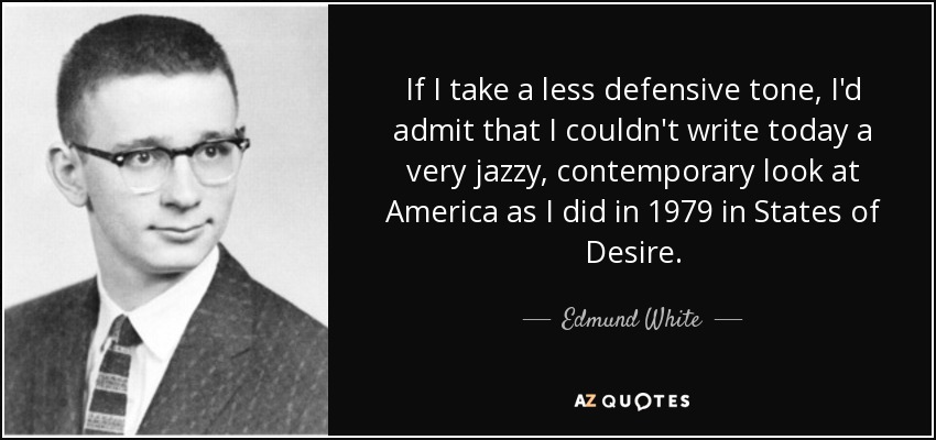 If I take a less defensive tone, I'd admit that I couldn't write today a very jazzy, contemporary look at America as I did in 1979 in States of Desire. - Edmund White