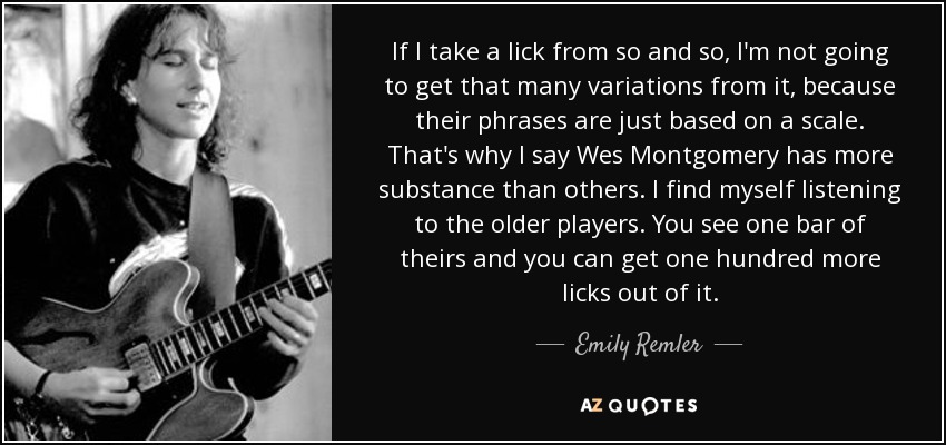 If I take a lick from so and so, I'm not going to get that many variations from it, because their phrases are just based on a scale. That's why I say Wes Montgomery has more substance than others. I find myself listening to the older players. You see one bar of theirs and you can get one hundred more licks out of it. - Emily Remler
