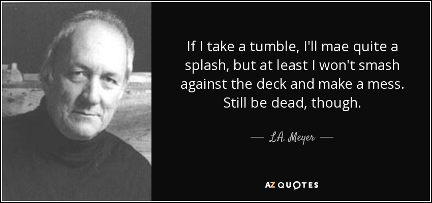 If I take a tumble, I'll mae quite a splash, but at least I won't smash against the deck and make a mess. Still be dead, though. - L.A. Meyer