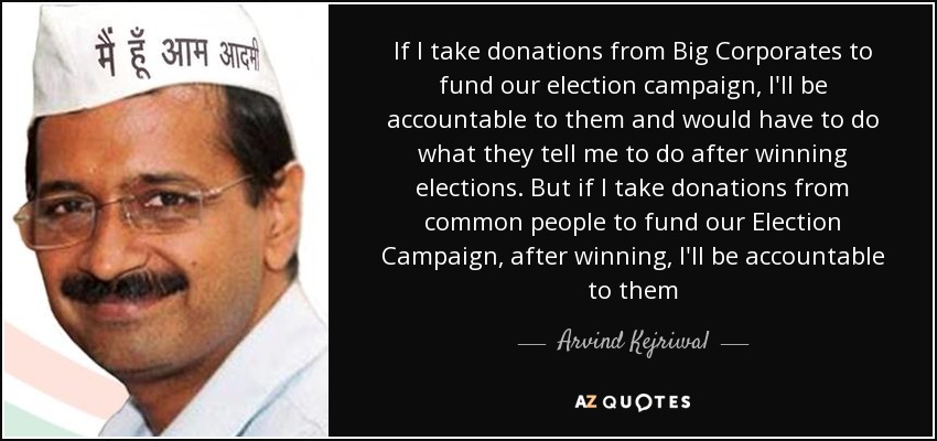 If I take donations from Big Corporates to fund our election campaign, I'll be accountable to them and would have to do what they tell me to do after winning elections. But if I take donations from common people to fund our Election Campaign, after winning, I'll be accountable to them - Arvind Kejriwal