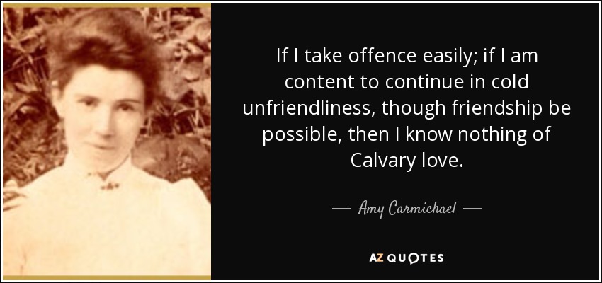 If I take offence easily; if I am content to continue in cold unfriendliness, though friendship be possible, then I know nothing of Calvary love. - Amy Carmichael