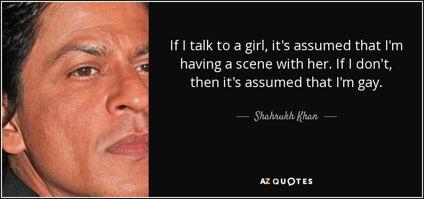 If I talk to a girl, it's assumed that I'm having a scene with her. If I don't, then it's assumed that I'm gay. - Shahrukh Khan